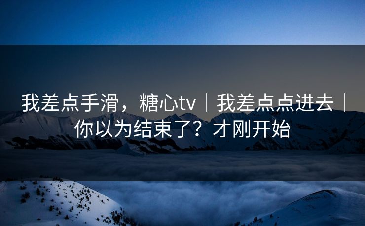 我差点手滑，糖心tv｜我差点点进去｜你以为结束了？才刚开始