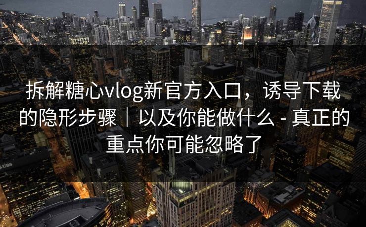 拆解糖心vlog新官方入口，诱导下载的隐形步骤｜以及你能做什么 - 真正的重点你可能忽略了
