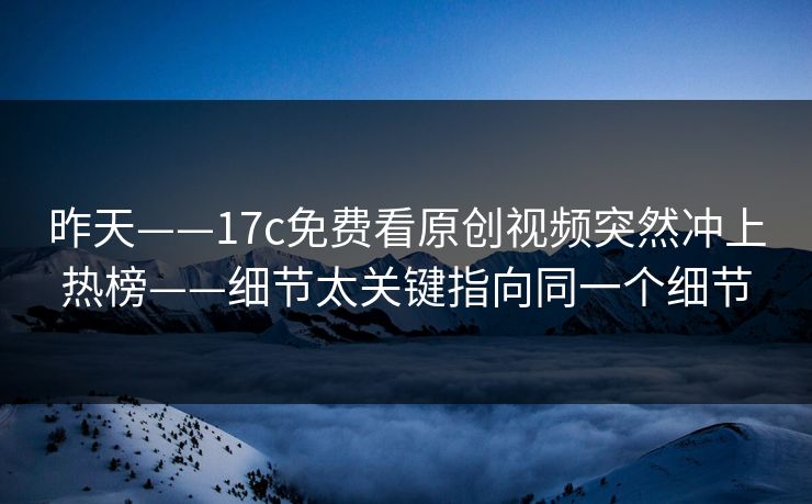 昨天——17c免费看原创视频突然冲上热榜——细节太关键指向同一个细节