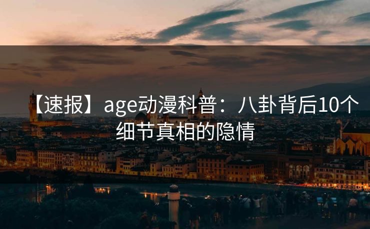 【速报】age动漫科普：八卦背后10个细节真相的隐情