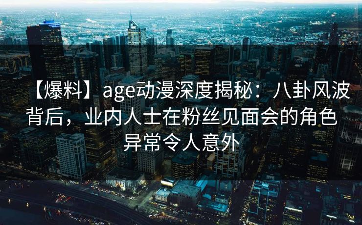 【爆料】age动漫深度揭秘：八卦风波背后，业内人士在粉丝见面会的角色异常令人意外