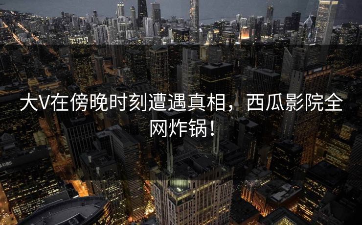 大V在傍晚时刻遭遇真相，西瓜影院全网炸锅！