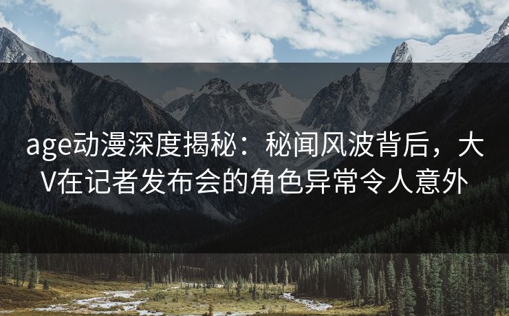 age动漫深度揭秘：秘闻风波背后，大V在记者发布会的角色异常令人意外