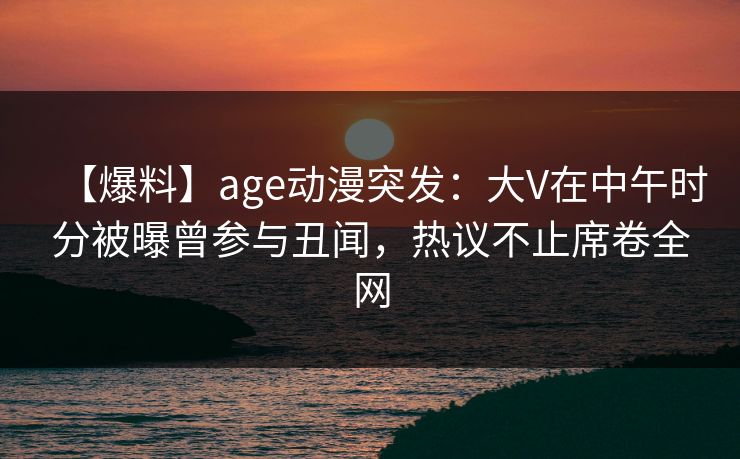 【爆料】age动漫突发：大V在中午时分被曝曾参与丑闻，热议不止席卷全网