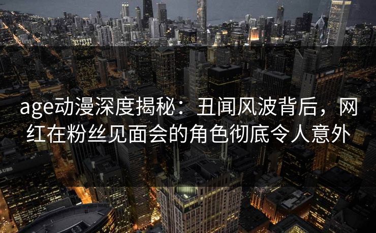 age动漫深度揭秘：丑闻风波背后，网红在粉丝见面会的角色彻底令人意外
