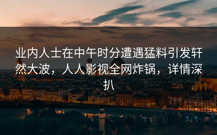 业内人士在中午时分遭遇猛料引发轩然大波,人人影视全网炸锅,详情深扒 业内人士在中午时分遭遇猛料引发轩然大波,人人影视全网炸锅,详情深扒