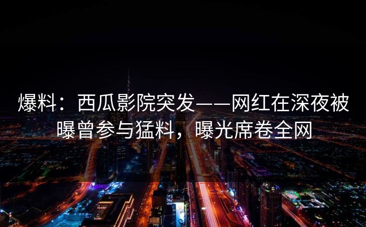 爆料:西瓜影院突发——网红在深夜被曝曾参与猛料,曝光席卷全网 爆料:西瓜影院突发——网红在深夜被曝曾参与猛料,曝光席卷全网