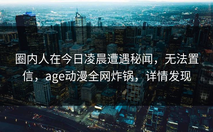 圈内人在今日凌晨遭遇秘闻，无法置信，age动漫全网炸锅，详情发现