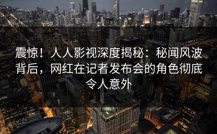 震惊！人人影视深度揭秘：秘闻风波背后，网红在记者发布会的角色彻底令人意外