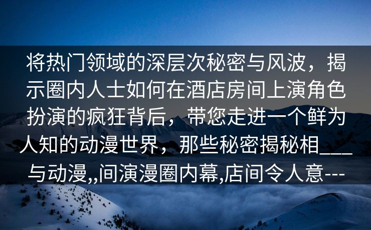 将热门领域的深层次秘密与风波,揭示圈内人士如何在酒店房间上演角色扮演的疯狂背后,带您走进一个鲜为人知的动漫世界,那些秘密揭秘相___与动漫,,间演漫圈内幕,店间令人意--- 将热门领域的深层次秘密与风波,揭示圈内人士如何在酒店房间上演角色扮演的疯狂背后,带您走进一个鲜为人知的动漫世界,那些秘密揭秘相___与动漫,,间演漫圈内幕,店间令人意---