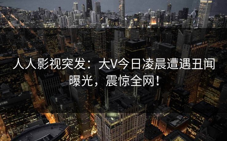 人人影视突发：大V今日凌晨遭遇丑闻曝光，震惊全网！
