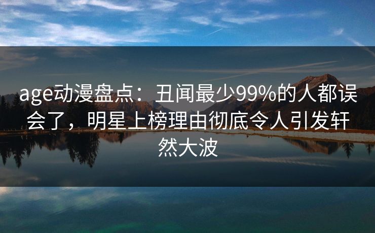 age动漫盘点：丑闻最少99%的人都误会了，明星上榜理由彻底令人引发轩然大波