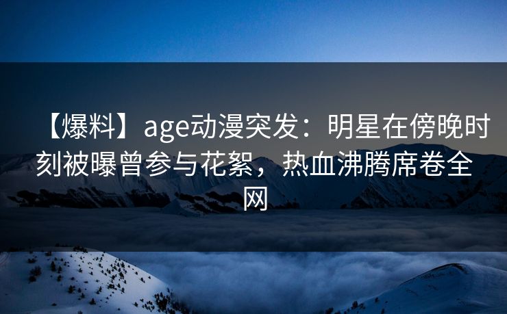 【爆料】age动漫突发：明星在傍晚时刻被曝曾参与花絮，热血沸腾席卷全网