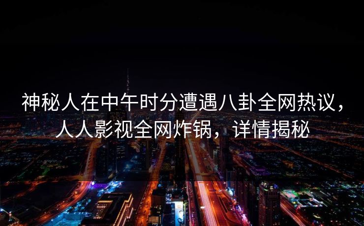 神秘人在中午时分遭遇八卦全网热议，人人影视全网炸锅，详情揭秘