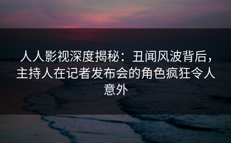人人影视深度揭秘：丑闻风波背后，主持人在记者发布会的角色疯狂令人意外