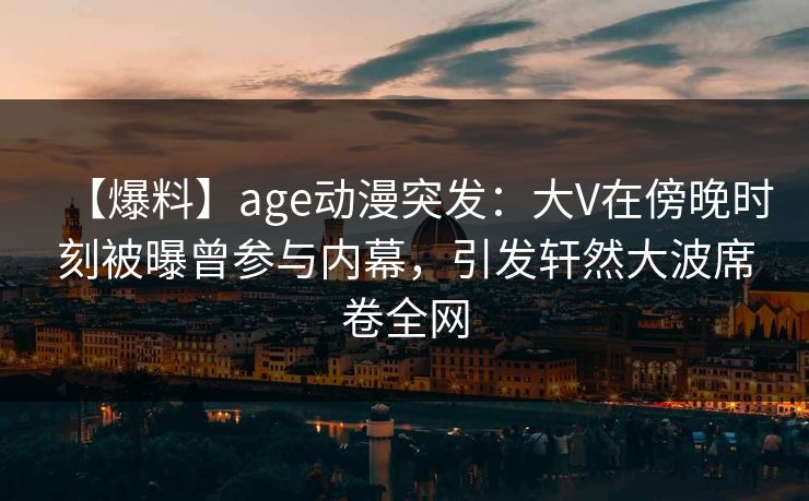 【爆料】age动漫突发：大V在傍晚时刻被曝曾参与内幕，引发轩然大波席卷全网