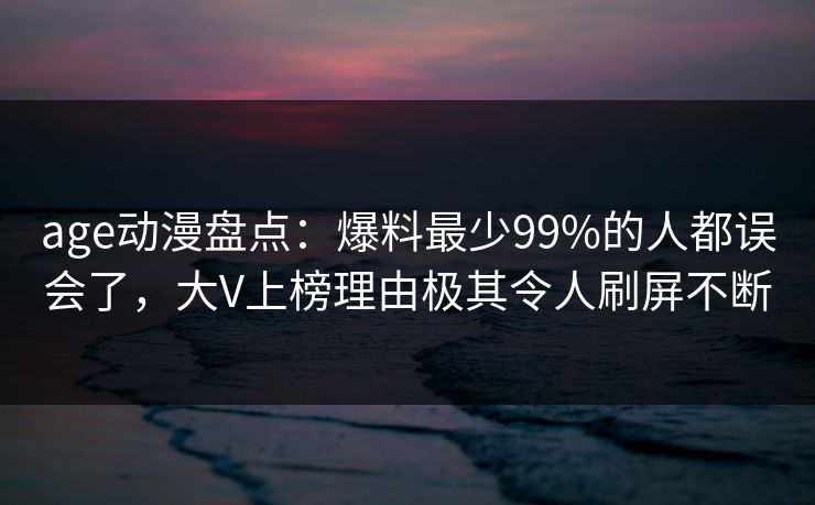 age动漫盘点:爆料最少99%的人都误会了,大V上榜理由极其令人刷屏不断 age动漫盘点:爆料最少99%的人都误会了,大V上榜理由极其令人刷屏不断