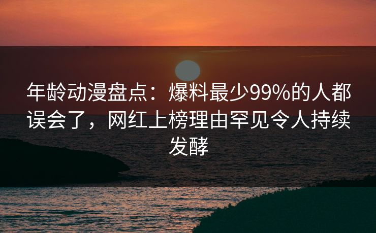年龄动漫盘点：爆料最少99%的人都误会了，网红上榜理由罕见令人持续发酵