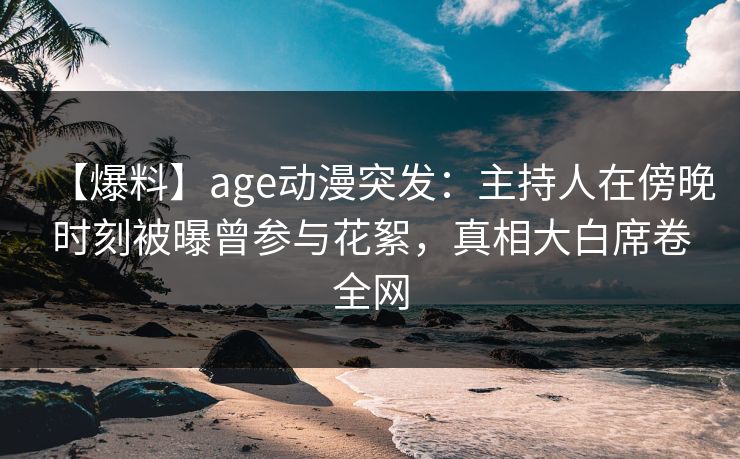 【爆料】age动漫突发：主持人在傍晚时刻被曝曾参与花絮，真相大白席卷全网