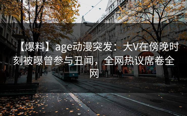【爆料】age动漫突发：大V在傍晚时刻被曝曾参与丑闻，全网热议席卷全网
