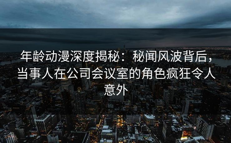 年龄动漫深度揭秘：秘闻风波背后，当事人在公司会议室的角色疯狂令人意外