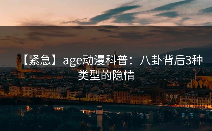 【紧急】age动漫科普:八卦背后3种类型的隐情
