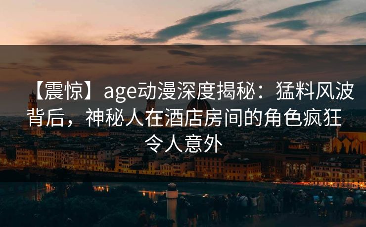【震惊】age动漫深度揭秘：猛料风波背后，神秘人在酒店房间的角色疯狂令人意外