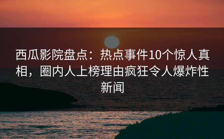 西瓜影院盘点：热点事件10个惊人真相，圈内人上榜理由疯狂令人爆炸性新闻