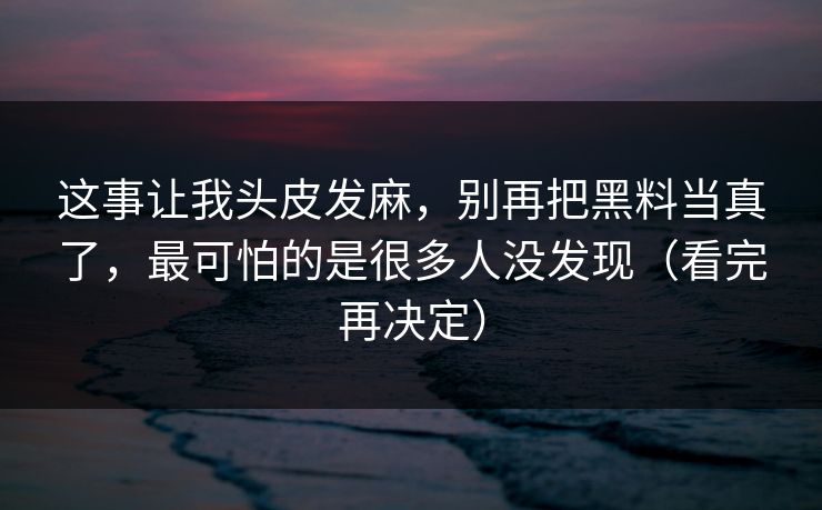 详细阅读:这事让我头皮发麻,别再把黑料当真了,最可怕的是很多人没发现(看完再决定) 这事让我头皮发麻,别再把黑料当真了,最可怕的是很多人没发现(看完再决定)