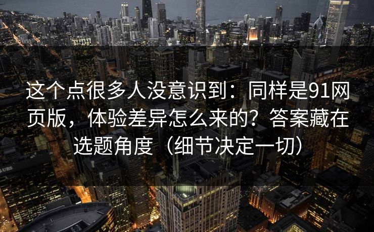 这个点很多人没意识到：同样是91网页版，体验差异怎么来的？答案藏在选题角度（细节决定一切）
