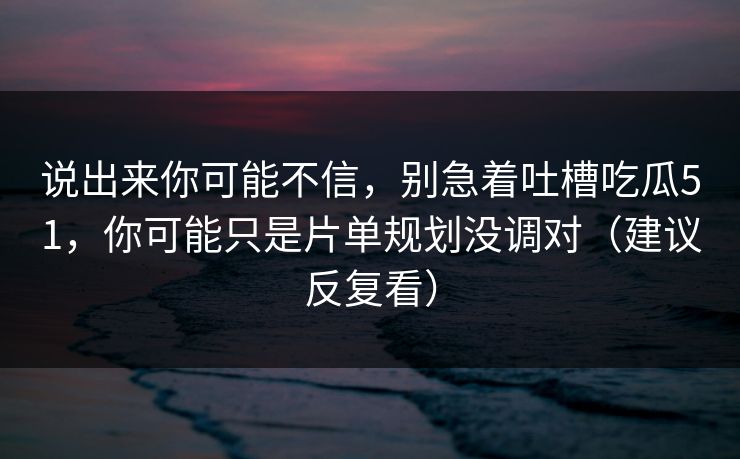 说出来你可能不信，别急着吐槽吃瓜51，你可能只是片单规划没调对（建议反复看）