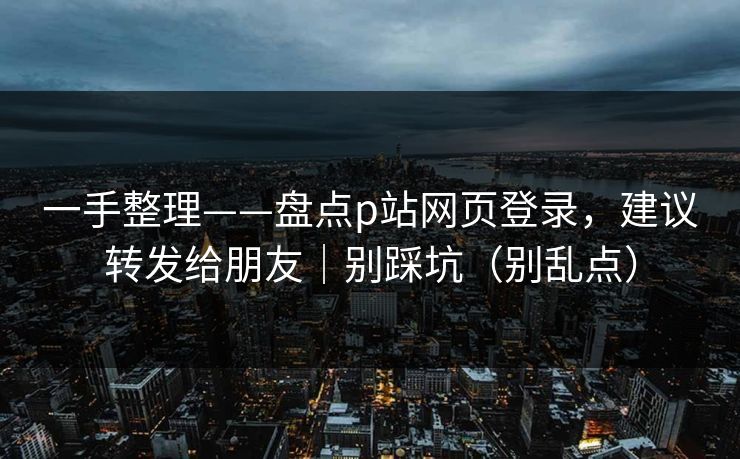 一手整理——盘点p站网页登录，建议转发给朋友｜别踩坑（别乱点）