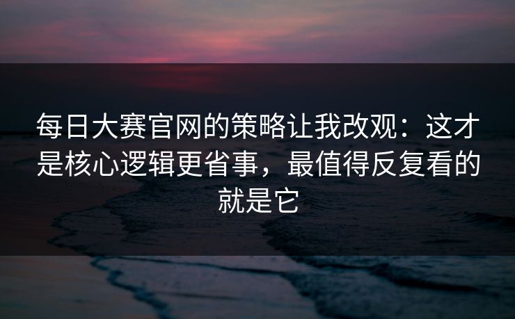 每日大赛官网的策略让我改观：这才是核心逻辑更省事，最值得反复看的就是它